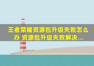 王者荣耀资源包升级失败怎么办 资源包升级失败解决...